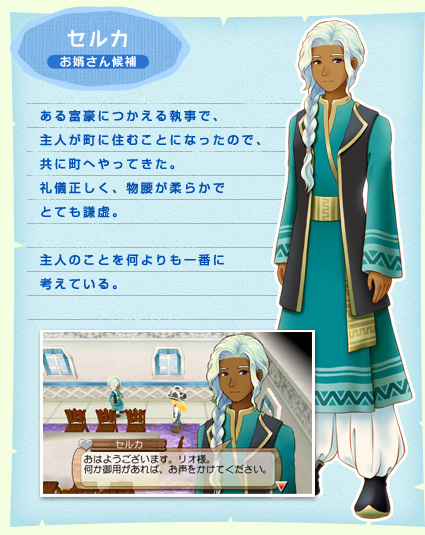 セルカ お婿さん候補 ある富豪につかえる執事で、主人が町に住むことになったので、共に町へやってきた。礼儀正しく、物腰が柔らかでとても謙虚。主人のことを何よりも一番に考えている。