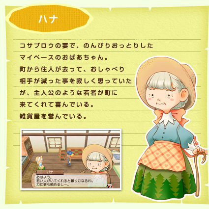 ハナ コサブロウの妻で、のんびりおっとりしたマイペースのおばあちゃん。町から住人が去って、おしゃべり相手が減った事を寂しく思っていたが、主人公のような若者が町に来てくれて喜んでいる。雑貨屋を営んでいる。