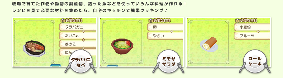 牧場で育てた作物や動物の副産物、釣った魚などを使っていろんな料理が作れる！レシピを見て必要な材料を集めたら、自宅のキッチンで簡単クッキング♪