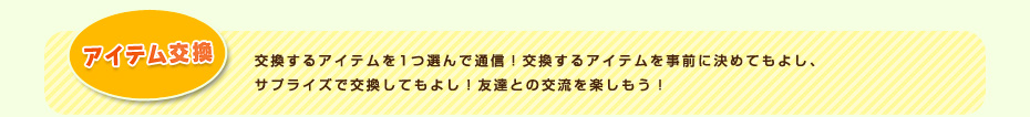 アイテム交換 交換するアイテムを1つ選んで通信！交換するアイテムを事前に決めてもよし、サプライズで交換してもよし！友達との交流を楽しもう！