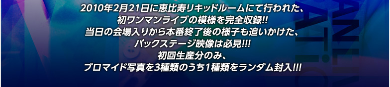 2010年2月21日に恵比寿リキッドルームにて行われた、
初ワンマンライブの模様を完全収録！！
当日の会場入りから本番終了後の様子も追いかけた、
バックステージ映像は必見！！！
初回生産分のみ、
ブロマイド写真を3種類のうち1種類をランダム封入！！！